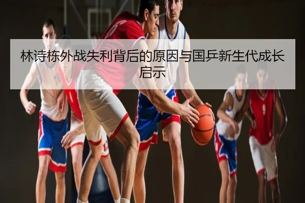 林诗栋外战失利背后的原因与国乒新生代成长启示