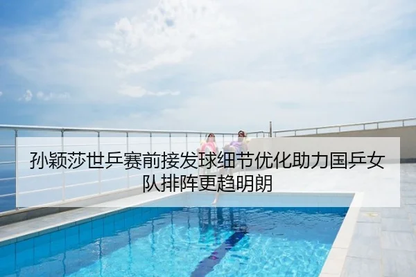 孙颖莎世乒赛前接发球细节优化助力国乒女队排阵更趋明朗