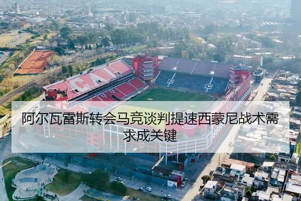 阿尔瓦雷斯转会马竞谈判提速西蒙尼战术需求成关键