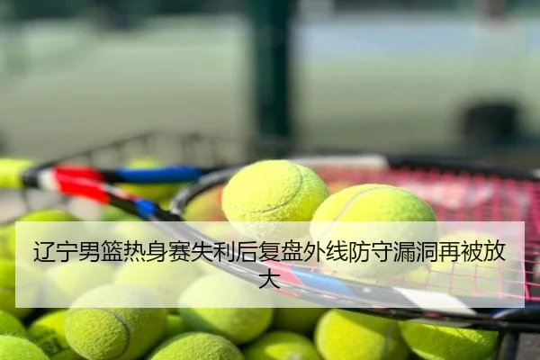 辽宁男篮热身赛失利后复盘外线防守漏洞再被放大