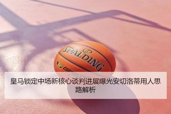 皇马锁定中场新核心谈判进展曝光安切洛蒂用人思路解析