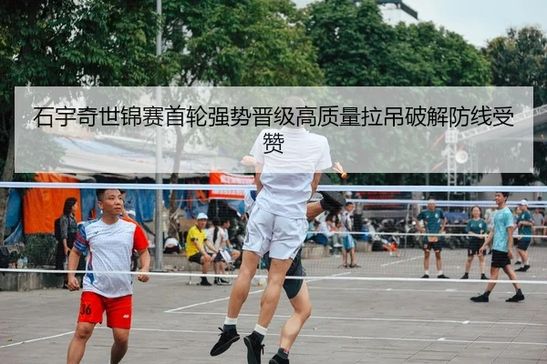 石宇奇世锦赛首轮强势晋级高质量拉吊破解防线受赞