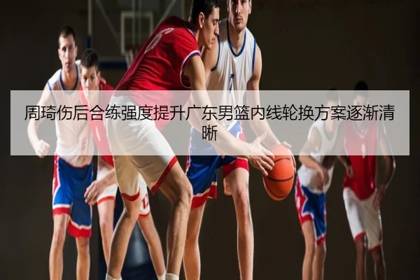周琦伤后合练强度提升广东男篮内线轮换方案逐渐清晰