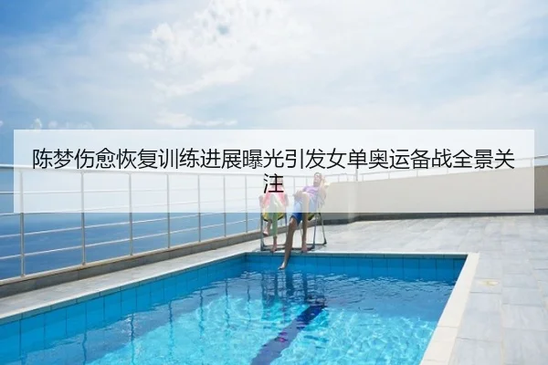 陈梦伤愈恢复训练进展曝光引发女单奥运备战全景关注